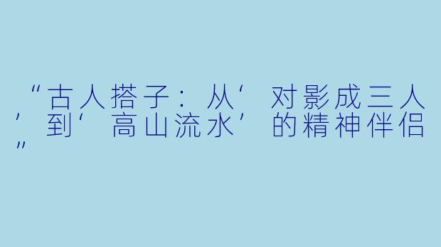 “古人搭子：从‘对影成三人’到‘高山流水’的精神伴侣”
