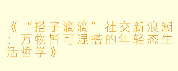 《“搭子滴滴”社交新浪潮：万物皆可混搭的年轻态生活哲学》