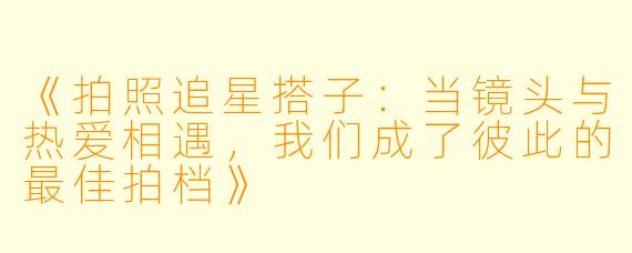 《拍照追星搭子：当镜头与热爱相遇，我们成了彼此的最佳拍档》