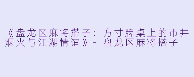 《盘龙区麻将搭子：方寸牌桌上的市井烟火与江湖情谊》-盘龙区麻将搭子