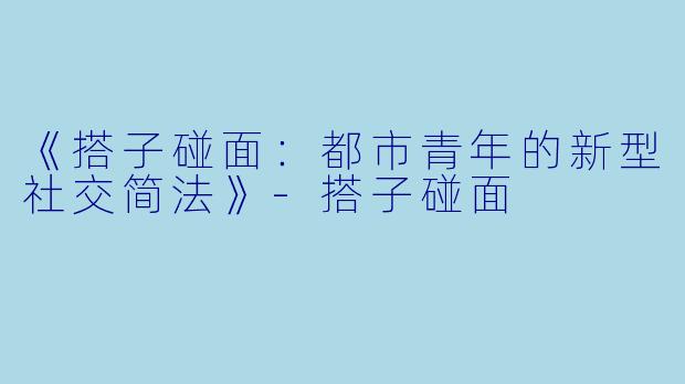 《搭子碰面：都市青年的新型社交简法》-搭子碰面