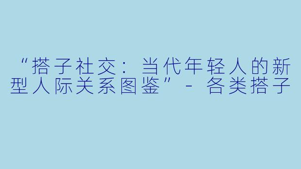 “搭子社交：当代年轻人的新型人际关系图鉴”-各类搭子