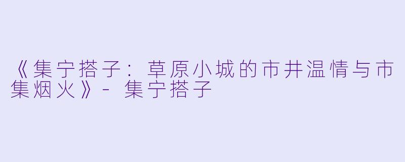 《集宁搭子：草原小城的市井温情与市集烟火》-集宁搭子