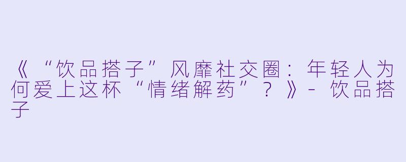 《“饮品搭子”风靡社交圈：年轻人为何爱上这杯“情绪解药”？》-饮品搭子