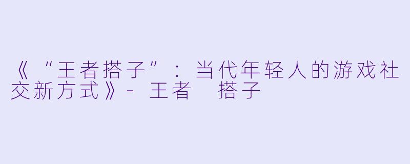 《“王者搭子”：当代年轻人的游戏社交新方式》-王者 搭子