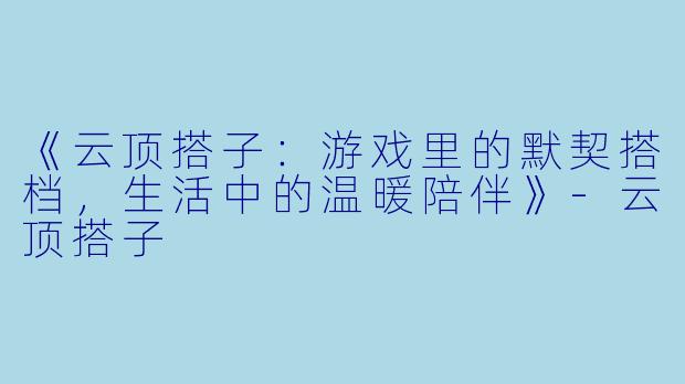 《云顶搭子：游戏里的默契搭档，生活中的温暖陪伴》-云顶搭子
