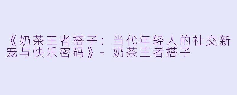 《奶茶王者搭子：当代年轻人的社交新宠与快乐密码》-奶茶王者搭子