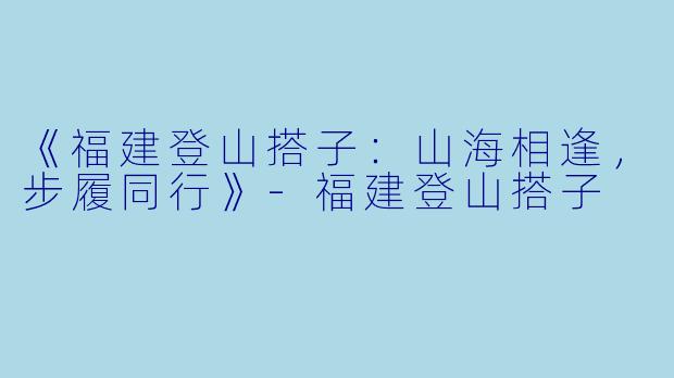 《福建登山搭子：山海相逢，步履同行》-福建登山搭子