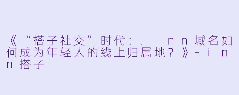 《“搭子社交”时代：.inn域名如何成为年轻人的线上归属地？》-inn搭子