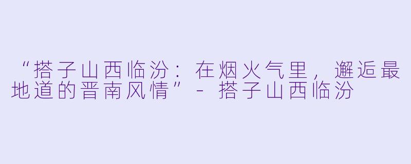 “搭子山西临汾：在烟火气里，邂逅最地道的晋南风情”-搭子山西临汾