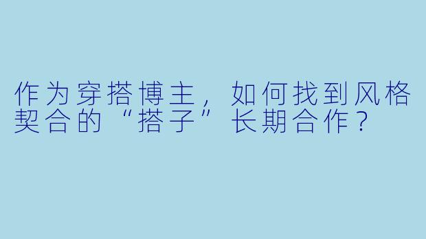 作为穿搭博主,如何找到风格契合的“搭子”长期合作?