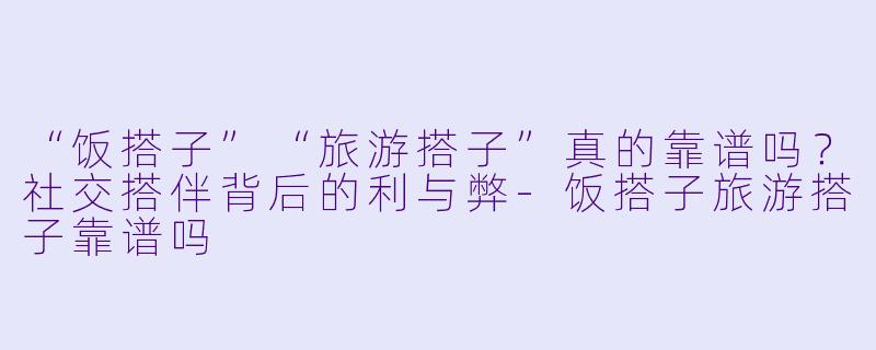 “饭搭子”“旅游搭子”真的靠谱吗？社交搭伴背后的利与弊-饭搭子旅游搭子靠谱吗