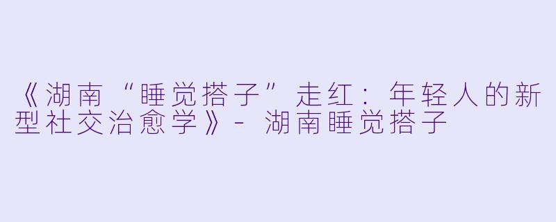 《湖南“睡觉搭子”走红：年轻人的新型社交治愈学》-湖南睡觉搭子
