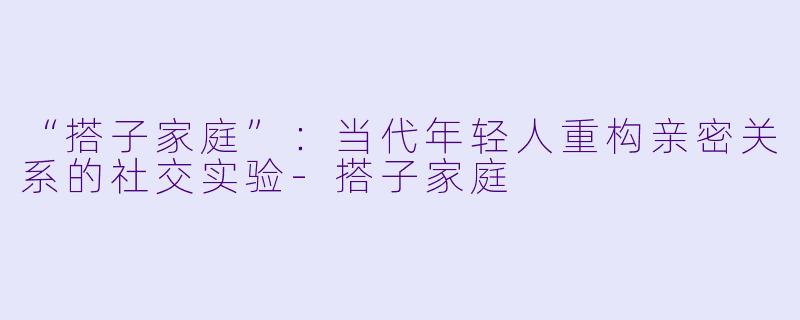 “搭子家庭”：当代年轻人重构亲密关系的社交实验-搭子家庭