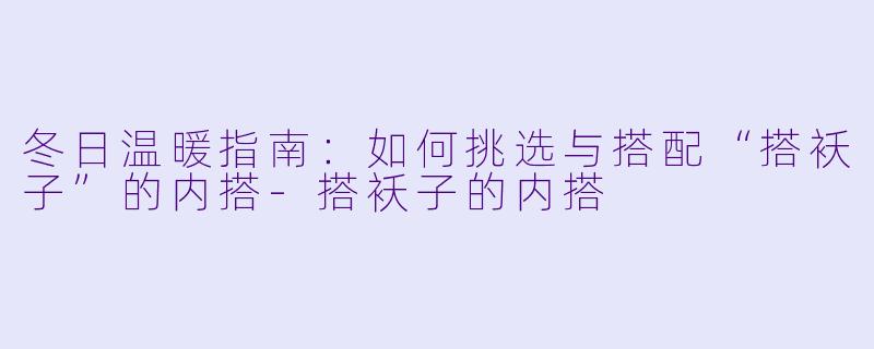 冬日温暖指南：如何挑选与搭配“搭袄子”的内搭-搭袄子的内搭