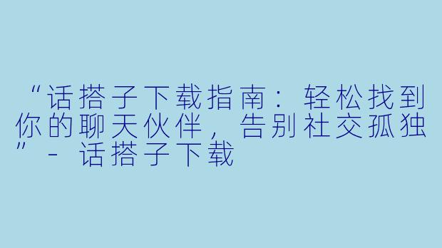 “话搭子下载指南：轻松找到你的聊天伙伴，告别社交孤独”-话搭子下载