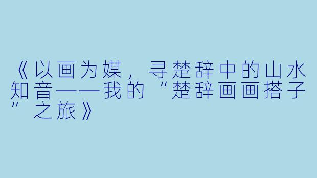 《以画为媒,寻楚辞中的山水知音——我的“楚辞画画搭子”之旅》