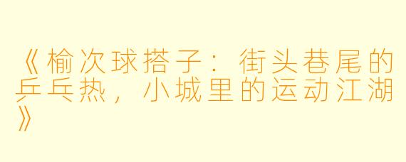 《榆次球搭子：街头巷尾的乒乓热，小城里的运动江湖》