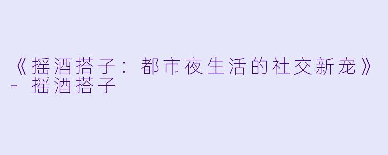 《摇酒搭子:都市夜生活的社交新宠》