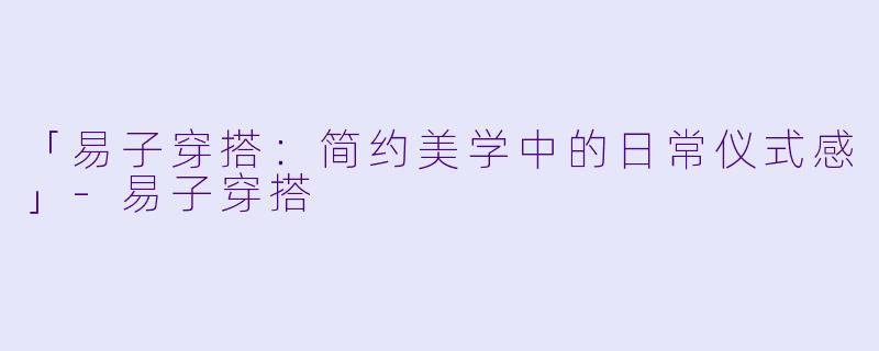 「易子穿搭：简约美学中的日常仪式感」-易子穿搭