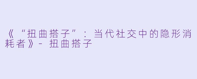 《“扭曲搭子”：当代社交中的隐形消耗者》