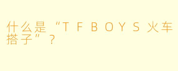 什么是“TFBOYS火车搭子”？