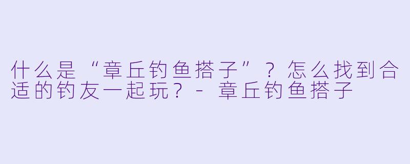 什么是“章丘钓鱼搭子”?怎么找到合适的钓友一起玩?