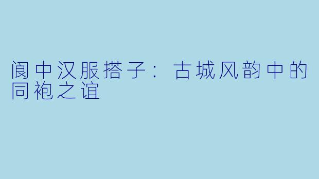 阆中汉服搭子：古城风韵中的同袍之谊