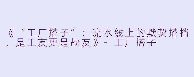《“工厂搭子”：流水线上的默契搭档，是工友更是战友》