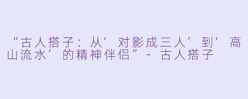 “古人搭子：从‘对影成三人’到‘高山流水’的精神伴侣”-古人搭子