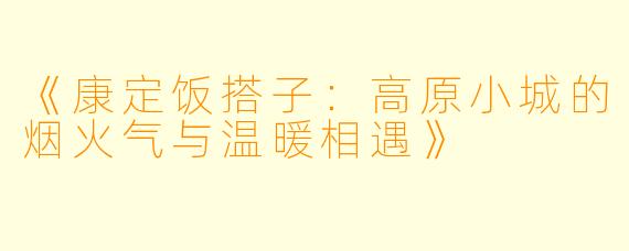 《康定饭搭子：高原小城的烟火气与温暖相遇》