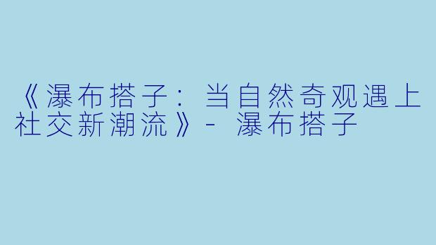 《瀑布搭子：当自然奇观遇上社交新潮流》-瀑布搭子