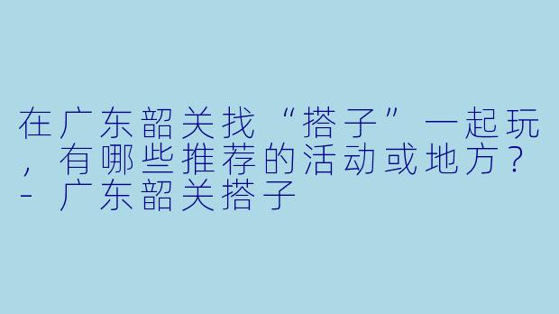 在广东韶关找“搭子”一起玩,有哪些推荐的活动或地方?
