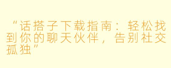“话搭子下载指南：轻松找到你的聊天伙伴，告别社交孤独”