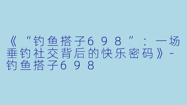 《“钓鱼搭子698”:一场垂钓社交背后的快乐密码》
