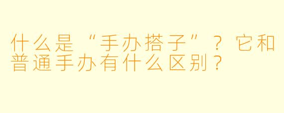 什么是“手办搭子”？它和普通手办有什么区别？