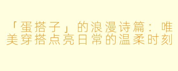 「蛋搭子」的浪漫诗篇：唯美穿搭点亮日常的温柔时刻