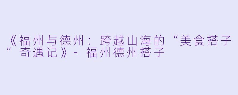 《福州与德州:跨越山海的“美食搭子”奇遇记》