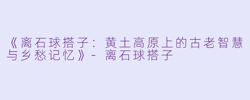 《离石球搭子：黄土高原上的古老智慧与乡愁记忆》-离石球搭子