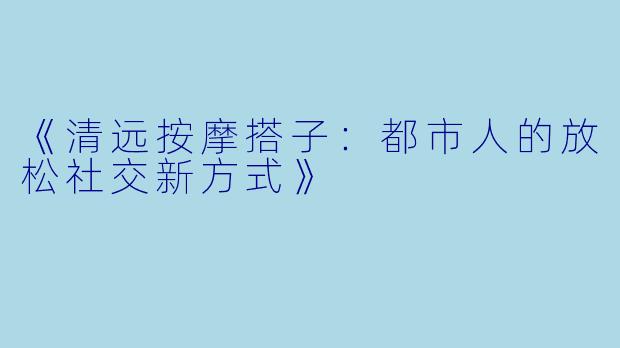 《清远按摩搭子：都市人的放松社交新方式》