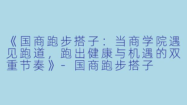 《国商跑步搭子：当商学院遇见跑道，跑出健康与机遇的双重节奏》-国商跑步搭子