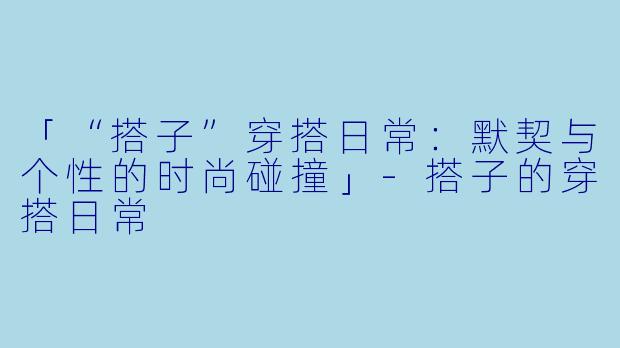 「“搭子”穿搭日常:默契与个性的时尚碰撞」