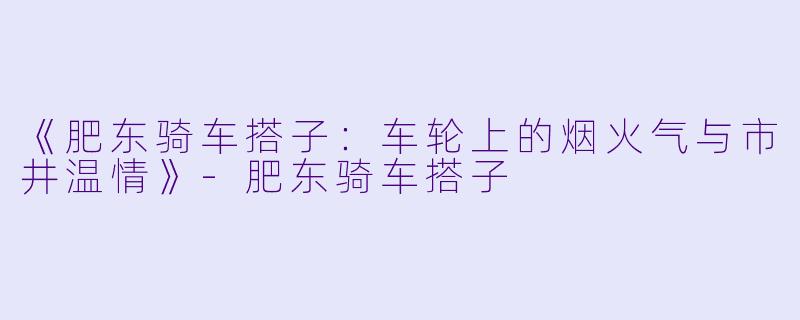 《肥东骑车搭子：车轮上的烟火气与市井温情》-肥东骑车搭子