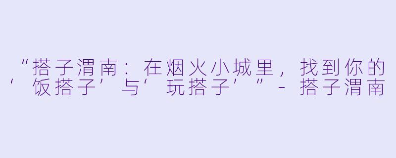 “搭子渭南：在烟火小城里，找到你的‘饭搭子’与‘玩搭子’”-搭子渭南