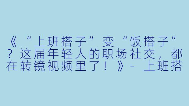 《“上班搭子”变“饭搭子”？这届年轻人的职场社交，都在转镜视频里了！》-上班搭子饭搭子转镜视频
