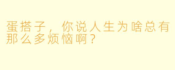 蛋搭子，你说人生为啥总有那么多烦恼啊？