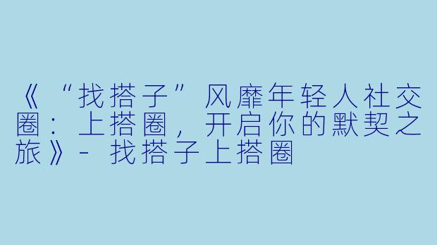 《“找搭子”风靡年轻人社交圈：上搭圈，开启你的默契之旅》-找搭子上搭圈