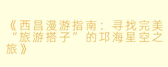 《西昌漫游指南：寻找完美“旅游搭子”的邛海星空之旅》