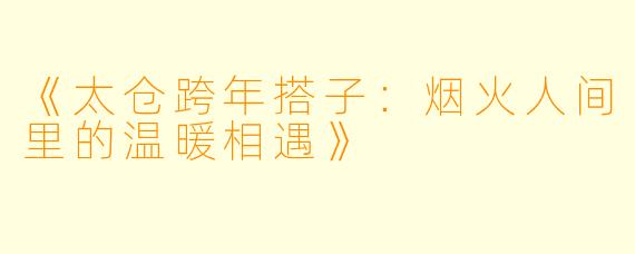 《太仓跨年搭子：烟火人间里的温暖相遇》
