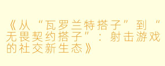 《从“瓦罗兰特搭子”到“无畏契约搭子”：射击游戏的社交新生态》